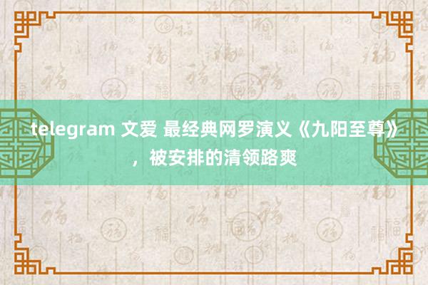 telegram 文爱 最经典网罗演义《九阳至尊》，被安排的清领路爽