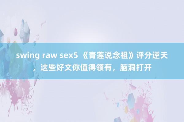 swing raw sex5 《青莲说念祖》评分逆天，这些好文你值得领有，脑洞打开