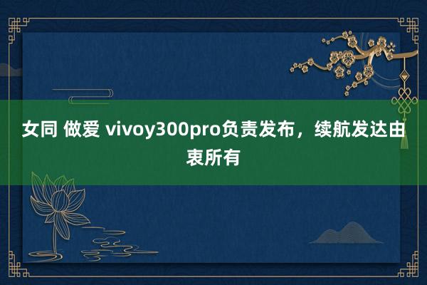 女同 做爱 vivoy300pro负责发布，续航发达由衷所有