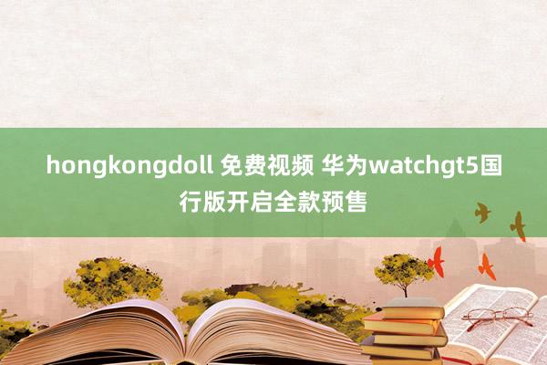 hongkongdoll 免费视频 华为watchgt5国行版开启全款预售