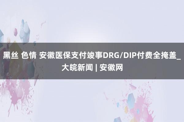 黑丝 色情 安徽医保支付竣事DRG/DIP付费全掩盖_大皖新闻 | 安徽网