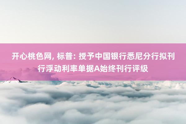 开心桃色网， 标普: 授予中国银行悉尼分行拟刊行浮动利率单据A始终刊行评级