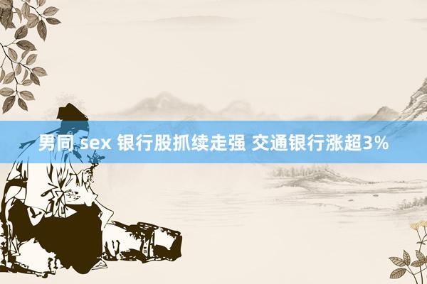 男同 sex 银行股抓续走强 交通银行涨超3%