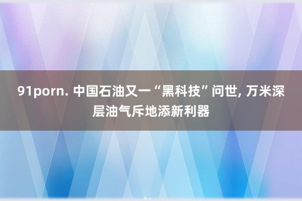 91porn. 中国石油又一“黑科技”问世， 万米深层油气斥地添新利器