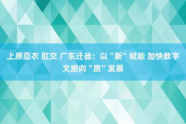 上原亞衣 肛交 广东迁徙：以“新”赋能 加快数字文旅向“质”发展