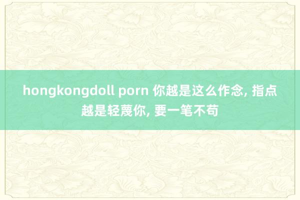 hongkongdoll porn 你越是这么作念， 指点越是轻蔑你， 要一笔不苟