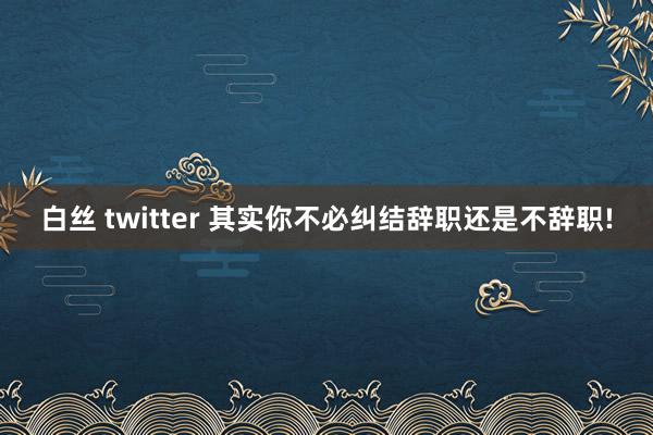 白丝 twitter 其实你不必纠结辞职还是不辞职!