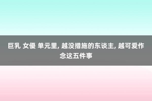 巨乳 女優 单元里， 越没措施的东谈主， 越可爱作念这五件事