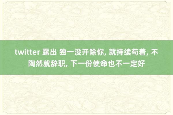 twitter 露出 独一没开除你， 就持续苟着， 不陶然就辞职， 下一份使命也不一定好