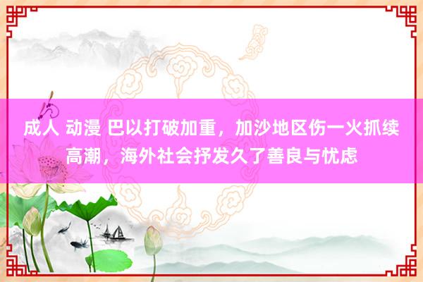 成人 动漫 巴以打破加重，加沙地区伤一火抓续高潮，海外社会抒发久了善良与忧虑