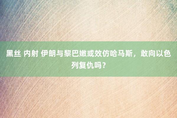 黑丝 内射 伊朗与黎巴嫩或效仿哈马斯，敢向以色列复仇吗？