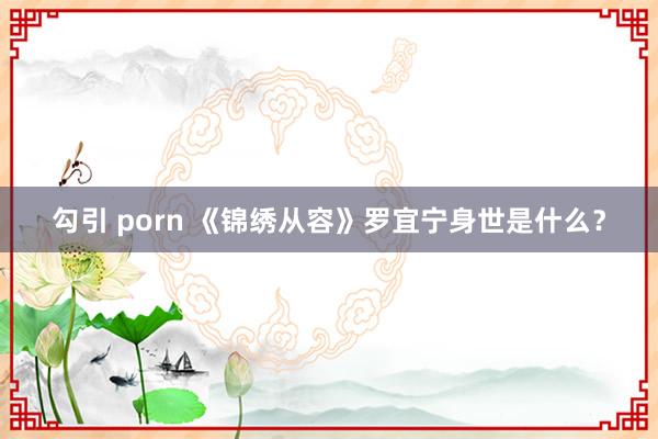 勾引 porn 《锦绣从容》罗宜宁身世是什么？