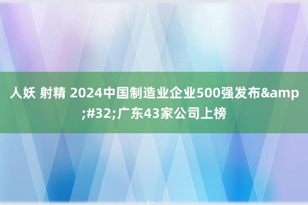 人妖 射精 2024中国制造业企业500强发布&#32;广东43家公司上榜