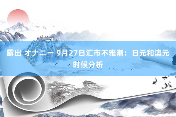 露出 オナニー 9月27日汇市不雅潮：日元和澳元时候分析