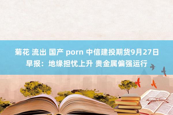 菊花 流出 国产 porn 中信建投期货9月27日早报：地缘担忧上升 贵金属偏强运行