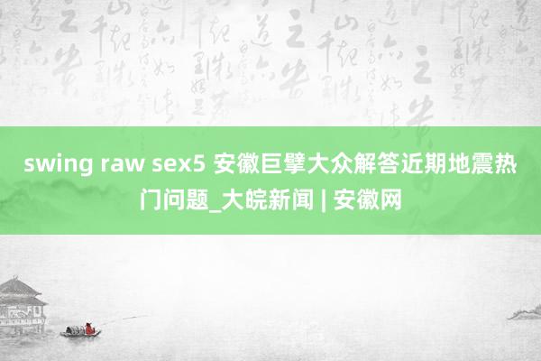 swing raw sex5 安徽巨擘大众解答近期地震热门问题_大皖新闻 | 安徽网