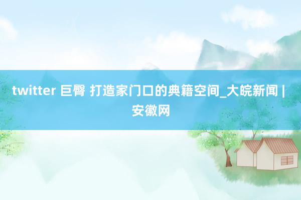 twitter 巨臀 打造家门口的典籍空间_大皖新闻 | 安徽网