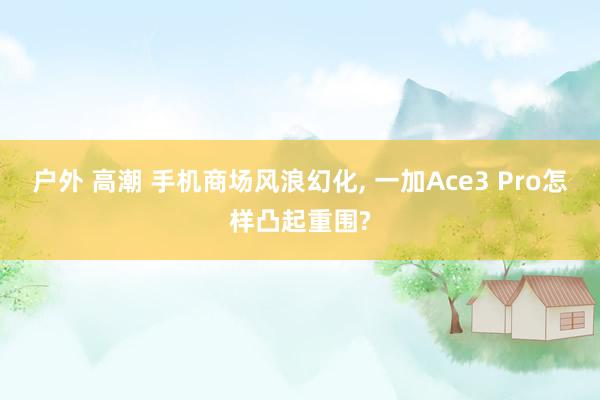 户外 高潮 手机商场风浪幻化， 一加Ace3 Pro怎样凸起重围?