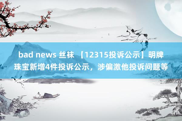 bad news 丝袜 【12315投诉公示】明牌珠宝新增4件投诉公示，涉偏激他投诉问题等