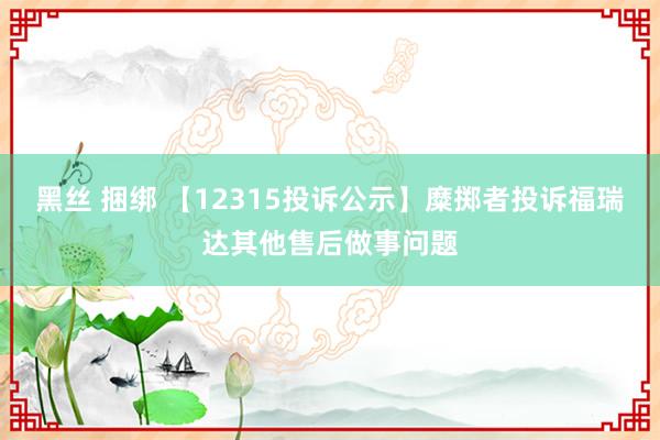 黑丝 捆绑 【12315投诉公示】糜掷者投诉福瑞达其他售后做事问题