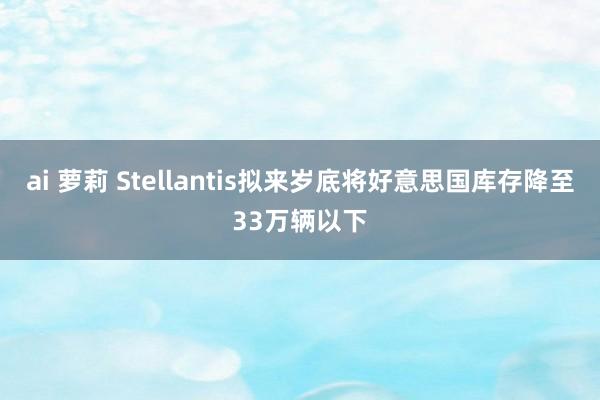 ai 萝莉 Stellantis拟来岁底将好意思国库存降至33万辆以下