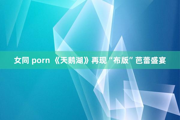 女同 porn 《天鹅湖》再现“布版”芭蕾盛宴