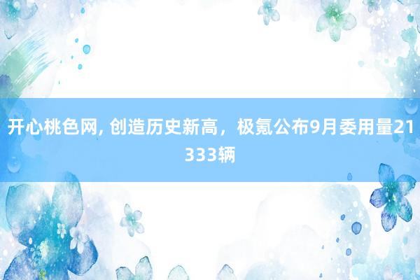 开心桃色网， 创造历史新高，极氪公布9月委用量21333辆