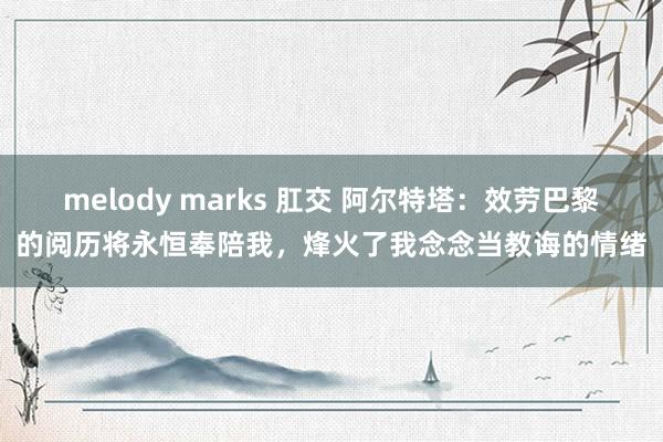 melody marks 肛交 阿尔特塔：效劳巴黎的阅历将永恒奉陪我，烽火了我念念当教诲的情绪