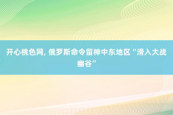 开心桃色网， 俄罗斯命令留神中东地区“滑入大战幽谷”