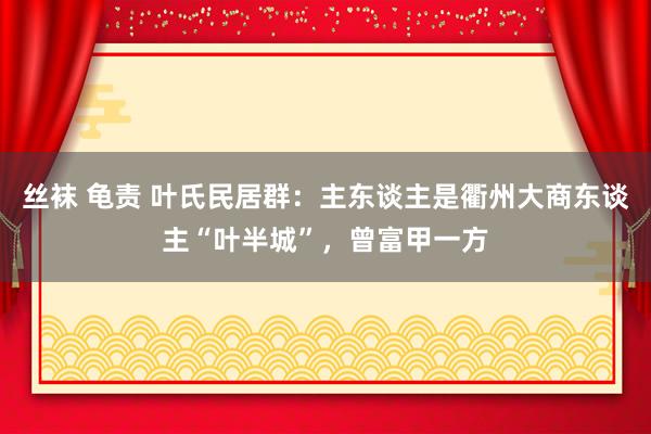 丝袜 龟责 叶氏民居群：主东谈主是衢州大商东谈主“叶半城”，曾富甲一方