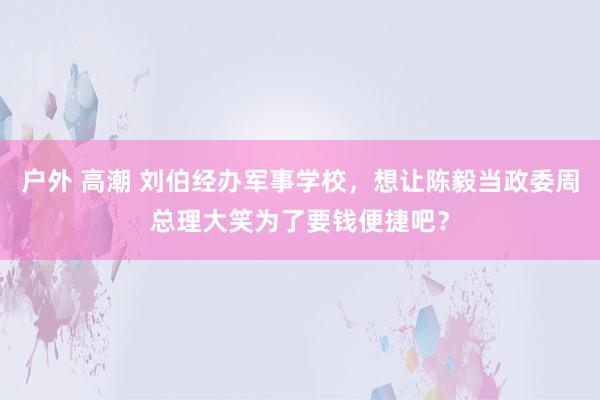 户外 高潮 刘伯经办军事学校，想让陈毅当政委周总理大笑为了要钱便捷吧？