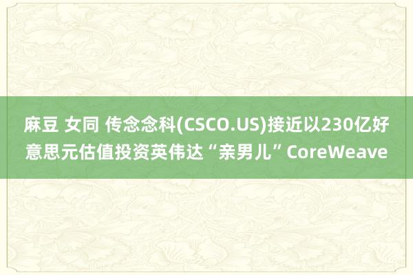 麻豆 女同 传念念科(CSCO.US)接近以230亿好意思元估值投资英伟达“亲男儿”CoreWeave