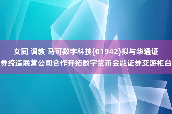 女同 调教 马可数字科技(01942)拟与华通证券缔造联营公司合作开拓数字货币金融证券交游柜台