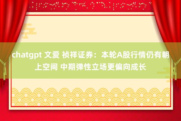 chatgpt 文爱 祯祥证券：本轮A股行情仍有朝上空间 中期弹性立场更偏向成长