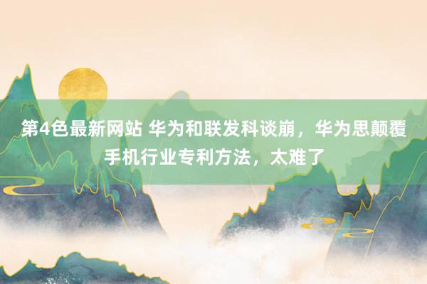 第4色最新网站 华为和联发科谈崩，华为思颠覆手机行业专利方法，太难了