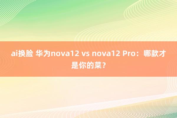 ai换脸 华为nova12 vs nova12 Pro：哪款才是你的菜？