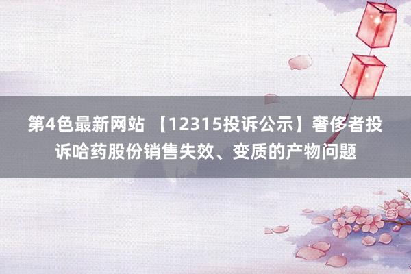 第4色最新网站 【12315投诉公示】奢侈者投诉哈药股份销售失效、变质的产物问题