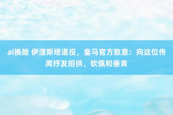 ai换脸 伊涅斯塔退役，皇马官方致意：向这位传闻抒发招供、钦佩和垂青