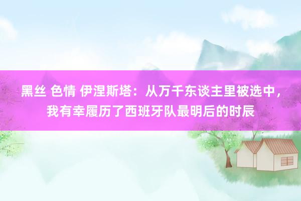 黑丝 色情 伊涅斯塔：从万千东谈主里被选中，我有幸履历了西班牙队最明后的时辰