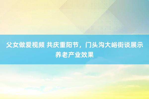 父女做爱视频 共庆重阳节，门头沟大峪街谈展示养老产业效果