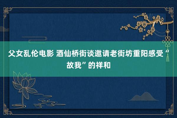 父女乱伦电影 酒仙桥街谈邀请老街坊重阳感受“故我”的祥和