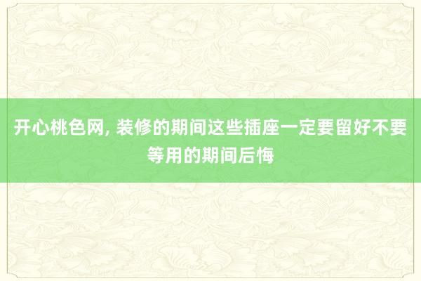 开心桃色网， 装修的期间这些插座一定要留好不要等用的期间后悔