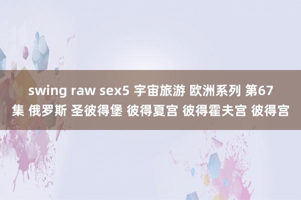 swing raw sex5 宇宙旅游 欧洲系列 第67集 俄罗斯 圣彼得堡 彼得夏宫 彼得霍夫宫 彼得宫