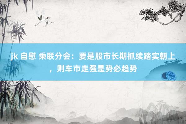 jk 自慰 乘联分会：要是股市长期抓续踏实朝上，则车市走强是势必趋势