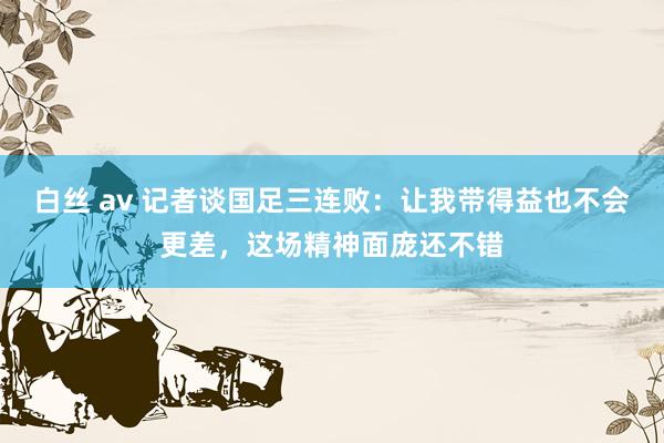 白丝 av 记者谈国足三连败：让我带得益也不会更差，这场精神面庞还不错