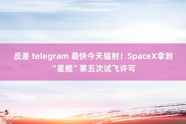 反差 telegram 最快今天辐射！SpaceX拿到“星舰”第五次试飞许可