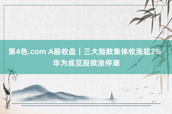 第4色.com A股收盘｜三大指数集体收涨超2% 华为成见股掀涨停潮