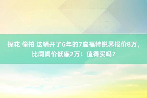 探花 偷拍 这辆开了6年的7座福特锐界报价8万，比阛阓价低廉2万！值得买吗？