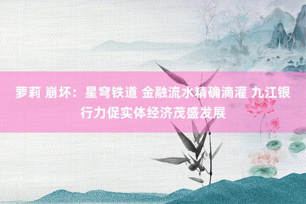 萝莉 崩坏：星穹铁道 金融流水精确滴灌 九江银行力促实体经济茂盛发展