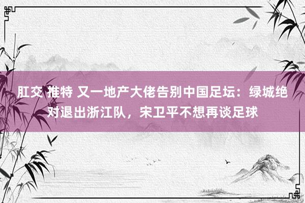 肛交 推特 又一地产大佬告别中国足坛：绿城绝对退出浙江队，宋卫平不想再谈足球